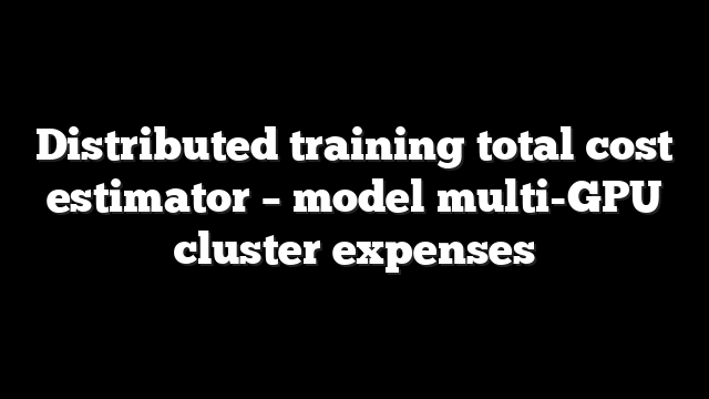 Distributed training total cost estimator – model multi-GPU cluster expenses