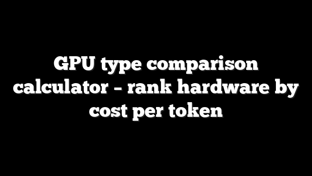 GPU type comparison calculator – rank hardware by cost per token